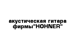 акустическая гитара фирмы“HOHNER“